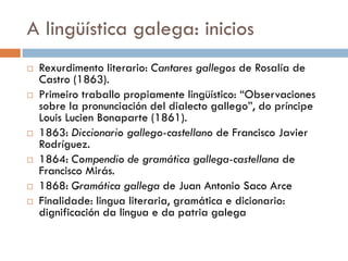 A lingüística galega: inicios
 Rexurdimento literario: Cantares gallegos de Rosalía de
Castro (1863).
 Primeiro traballo propiamente lingüístico: “Observaciones
sobre la pronunciación del dialecto gallego”, do príncipe
Louis Lucien Bonaparte (1861).
 1863: Diccionario gallego-castellano de Francisco Javier
Rodríguez.
 1864: Compendio de gramática gallega-castellana de
Francisco Mirás.
 1868: Gramática gallega de Juan Antonio Saco Arce
 Finalidade: lingua literaria, gramática e dicionario:
dignificación da lingua e da patria galega
 