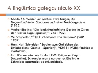 A lingüística galega: século XX
 Século XX: Wörter und Sachen: Fritz Krüger, Die
Gegenstandskultur Sanabrias und seiner Nachbargebiete
(1925)
 Walter Ebeling: “Die landwirtschaftliche Geräte im Osten
der Provinz Lugo (Spanien)” (VKR 1932)
 W. Schroeder: “"Die Fischerboote von Finisterre“ (VKR
1937)
 Hans-Karl Schneider: "Studien zum Galizichen des
Limiabeckens (Orense - Spanien)“, VKR11 (1938): fonética e
morfoloxía.
 Esta liña remata coa fin da II GM: Krüger en Cuyo
(Arxentina), Schroeder morre na guerra, Ebeling e
Schneider apartados da universidade.
 