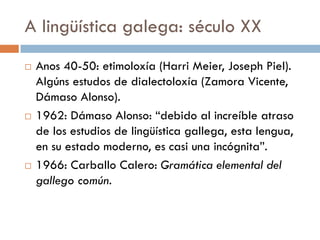 A lingüística galega: século XX
 Anos 40-50: etimoloxía (Harri Meier, Joseph Piel).
Algúns estudos de dialectoloxía (Zamora Vicente,
Dámaso Alonso).
 1962: Dámaso Alonso: “debido al increíble atraso
de los estudios de lingüística gallega, esta lengua,
en su estado moderno, es casi una incógnita”.
 1966: Carballo Calero: Gramática elemental del
gallego común.
 