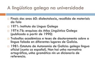 A lingüística galega na universidade
 Finais dos anos 60: dialectoloxía, recollida de materiais
da fala
 1971: Instituto da Lingua Galega
 1974-76: enquisas do Atlas Lingüístico Galego
(publicado a partir de 1990)
 Traballos académicos e teses de doutoramento sobre a
lingua falada en diferentes lugares de Galicia.
 1981: Estatuto de Autonomía de Galicia: galego lingua
oficial (xunto co español). Non hai unha normativa
ortográfica, unha gramática nin un dicionario de
referencia.
 