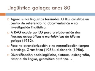 Lingüística galega: anos 80
 Agora si hai lingüistas formados. O ILG constitúe un
centro de referencia na documentación e na
investigación lingüística.
 A RAG acode ao ILG para a elaboración das
Normas ortográficas e morfolóxicas do idioma
galego (1982).
 Foco na estandarización e na normalización (corpus
planning). Gramática (1986), dicionario (1986).
 Diversificación: sociolingüística, sintaxe, lexicografía,
historia da lingua, gramática histórica…
 