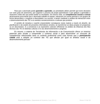 Para que o alumnado poida aprender a aprender, as actividades deben permitir que tome decisións
cun certo grao de autonomía, que organice o proceso da propia aprendizaxe e que aplique o aprendido a
situacións cotiás das que poida avaliar os resultados. Do mesmo xeito, as competencias sociais e cívicas
alcanzaranse procurando que o alumnado traballe en equipo, interactúe con outras persoas e con grupos de
forma democrática, e respecte a diversidade e as normas, e tamén mediante a análise da interacción entre
o desenvolvemento das TIC e os cambios socioeconómicos e culturais que produce.
O sentido de iniciativa e espírito emprendedor conséguese nesta materia a través do deseño, da
planificación e da xestión de proxectos informáticos sinxelos, ao transformar as ideas propias en programas
ou en documentos. E a conciencia e as expresións culturais reflíctense na análise da influencia dos fitos
técnicos das TIC en distintas culturas e no seu desenvolvemento e progreso.
En resumo, a materia de Tecnoloxías da Información e da Comunicación ofrece un inmenso
potencial para axudar a comprender o contorno social e para desenvolver un conxunto de
competencias relacionadas tanto co contexto profesional como coas formas que a participación
cidadá está a adoptar no contexto das TIC que afectan por igual os ámbitos social e do
desenvolvemento persoal.”
Programación didáctica - Departamento de Tecnoloxía. Curso 2021-22 Páxina nº 10 de 126
 