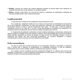 • Portfolio, consiste nun rexistro que mostran diferentes aspectos do alumno tales como valoración na
resolución de exercicios ou dar resposta a un problema técnico
• Rúbrica, consiste nunha táboa cun conxunto de criterios e estándares de aprendizaxe ordenados de
maneira escalada dende 0 ata a máxima puntuación
Cualificación final
A nota final será a media das tres avaliacións sexan presenciais ou non.
Se a media das avaliacións resulta de 4,5 ou menos, terá que facer as actividades de recuperación
da ou das avaliacións insuficientes. As notas das avaliacións suspensas son sustituidas polas notas da
recuperación sempre e cando a nota da recuperación sexa maior. En todo caso, a nota da avaliación
recuperada nunca vai ser maior do 5, xa que é unha oportunidade en condicións non presencial e se
considera exame de recuperación tal como temos recollido na programación orixinal.
A recuperación da avaliación insuficientes se farán mediante actividades, cuestionarios, exercicios de
repesca, probas ou traballos on-line que propoña o profesor. Será imprescindible que se envíe no formato e
tempo indicado respectando os prazos de entrega. Se algún alumno ten dificultade respecto ó envío ou
realización das tarefas terá que comunicalo previamente, vía mensaxe Edixgal-AV ó profesor
correspondente ou titoría, para que non haxa impedimento de traballo.
Proba extraordinaria
No caso de poder facer a proba presencial, se as autoridades sanitarias o aconsellan, a avaliación
será a mesma que a disposta na programación na modalidade presencial. A nota da avaliación
extraordinaria será a nota do traballo, proba ou cuestionario para superar a materia.
Se a proba é on-line a avaliación será tipo cuestionario Edixgal-AV, ou calquera outro recurso que
estableza o profesorado. A nota da avaliación extraordinaria non será superior a 5, xa que se consideran
situacións de baixo control presencial polo profesorado.
Programación didáctica - Departamento de Tecnoloxía. Curso 2021-22 Páxina nº 100 de 126
 