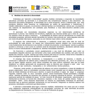 CHAN DA PONTE, 12
36450 – SALVATERRA DE MIÑO
PONTEVEDRA
Tel: 886110701 Fax: 886110701
ies.salvaterra.mino@edu.xunta.es
I.E.S. SALVATERRA DE MIÑO F.S.E.
9. Medidas de atención á diversidade
Enténdese por “atención á diversidade” aquelas medidas orientadas a responder ás necesidades
educativas concretas do alumnado e á consecución das competencias básicas e dos obxectivos da
Educación Secundaria Obrigatoria. A diversidade non é unha excepción, senón o habitual polo que toda
estratexia didáctica debe basearse na multiplicidade de estilos de aprendizaxe e intelixencias. O
traballo colaborativo en grupos, os proxectos e demais tarefas e as metodoloxías activas que se propoñen
nas materias do departamento son axeitadas para flexibilizar a nosa labor docente e atender a esta
diversidade.
Ó alumnado con necesidades educativas especiais ou con determinados problemas de
aprendizaxe é preciso, nas materias de tecnoloxía, implicalos nas mesmas tarefas que o resto do grupo,
con distintos niveis de apoio e esixencia. A posibilidade de distinto nivel de afondamento en moitas das
actividades propostas, permitirá atender demandas de carácter máis profundo por parte daqueles alumnos
con niveis de partida máis baixos, avanzados ou con interese maior sobre o tema estudado.
Ó respecto dos coñecementos e destrezas, a avaliación inicial dará unha idea do nivel de
profundidade de cada alumno. Un repaso dos coñecementos básicos tratados nos cursos anteriores
e dos fundamentos da tecnoloxía (o seu sentido, o método de proxectos, a súa linguaxe escrita ou gráfica),
axudará a enmarcar o novo curso no contexto xeral da educación tecnolóxica, abordando ademais desta
forma un ensino individualizado e adaptado ás distintas necesidades docentes.
Os Exercicios e actividades crecen paulatinamente o seu nivel de dificultade, para cubrir as
necesidades daqueles alumnos que demandan unha maior profundidade dos contidos, ben polo nivel de
partida dos mesmos, ou polo interese que estes mostran polo tema en concreto. Desta forma ínstaselles a
unha investigación que lles permita afondar en determinadas cuestións.
O emprego das novas tecnoloxías, a manipulación e a análise de obxectos, o deseño, a
construción e aplicación de saberes para a realización dos diferentes proxectos, etc., non é un campo no
que se logren rápidos avances como efecto inmediato dun gran esforzo individual, polo que se pode
establecer un método apresurado de recuperación para os alumnos que cheguen a este ciclo con
deficiencias de tipo construtivo, manipulativo e de coñecementos técnico prácticos.
Proponse, neste sentido, un intercambio de saberes con outros compañeiros, a base de traballos en
grupos organizados, tanto en actividades concretas destes como naquelas que se atopan elaboradas no
texto de índole individual, de forma que o alumno, co apoio do profesor, é capaz de seguir e progresar
naquelas materias onde os seus conceptos previos sexan insuficientes. Nestas actividades, é factible
utilizar distintas estratexias de actuación que permitan un progreso individual do alumno. As actividades
exporanse partindo da realidade do grupo, en orde crecente de dificultade, organizando, seleccionando e
distribuíndo as mesmas, en función dos obxectivos expostos e dos niveis de partida destes. Todas as
actividades teñen coma obxectivo desenvolver ao máximo as capacidades individuais do alumnado,
buscando que os alumnos participen activamente na súa formación, integrando os distintos saberes nos
proxectos, actividades e exercicios que desenvolven.
A atención á diversidade dará lugar a diversas medidas, realizándose nos casos que así o esixan
unha adaptación totalmente individualizada ás necesidades concretas de cada alumnado, de acordo
co Departamento de Orientación, os Titores e a Xunta de Profesores do grupo.
Programación didáctica - Departamento de Tecnoloxía. Curso 2021-22 Páxina nº 101 de 126
 