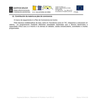 CHAN DA PONTE, 12
36450 – SALVATERRA DE MIÑO
PONTEVEDRA
Tel: 886110701 Fax: 886110701
ies.salvaterra.mino@edu.xunta.es
I.E.S. SALVATERRA DE MIÑO F.S.E.
12. Contribución da materia ao plan de convivencia
O marco de seguemento é o Plan de Convivencia do Centro
Pola natureza multidisciplinar da área, tanto en Tecnoloxía coma en TIC, integramos a educación en
valores na programación mediante diferentes actividades destinadas que o alumno desenvolva a
capacidade crítica cara a si mesmo e os demais en debates, saídas extraescolares, actividades e charlas
programadas.
Programación didáctica - Departamento de Tecnoloxía. Curso 2021-22 Páxina nº 105 de 126
 