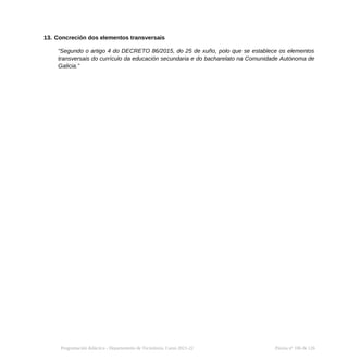 13. Concreción dos elementos transversais
“Segundo o artigo 4 do DECRETO 86/2015, do 25 de xuño, polo que se establece os elementos
transversais do currículo da educación secundaria e do bacharelato na Comunidade Autónoma de
Galicia.”
Programación didáctica - Departamento de Tecnoloxía. Curso 2021-22 Páxina nº 106 de 126
 