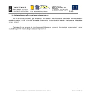 CHAN DA PONTE, 12
36450 – SALVATERRA DE MIÑO
PONTEVEDRA
Tel: 886110701 Fax: 886110701
ies.salvaterra.mino@edu.xunta.es
I.E.S. SALVATERRA DE MIÑO F.S.E.
14. Actividades complementarias e extraescolares.
Na situación de pandemia que estamos a vivir se mira afectado estas actividades extraescolares e
complementarias, sobre todo pola limitación de espazos, distanciamento social e medidas de prevención
xeral a cumprir.
Participación na semana da ciencia con actividades ou concurso de robótica, programación e se a
situación o permite mostra de proxectos e impresión 3d
Programación didáctica - Departamento de Tecnoloxía. Curso 2021-22 Páxina nº 107 de 126
 