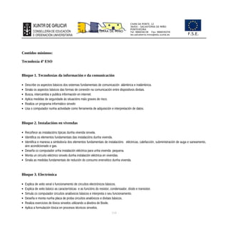 CHAN DA PONTE, 12
36450 – SALVATERRA DE MIÑO
PONTEVEDRA
Tel: 986658238 Fax: 986659259
ies.salvaterra.mino@edu.xunta.es
I.E.S. SALVATERRA DE MIÑO
F.S.E.
Contidos mínimos:
Tecnoloxía 4º ESO
Bloque 1. Tecnoloxías da información e da comunicación
 Describe os aspectos básicos dos sistemas fundamentais de comunicación alámbrica e inalámbrica.
 Sinala os aspectos básicos das formas de conexión na comunicación entre dispositivos dixitais.
 Busca, intercambia e publica información en internet.
 Aplica medidas de seguridade ás situacións máis graves de risco.
 Realiza un programa informático sinxelo
 Usa o computador nunha actividade como ferramenta de adquisición e interpretación de datos.
Bloque 2. Instalacións en vivendas
 Recoñece as instalacións típicas dunha vivenda sinxela.
 Identifica os elementos fundamentais das instalacións dunha vivenda.
 Identifica e manexa a simboloxía dos elementos fundamentais de instalacións eléctricas, calefacción, subministración de auga e saneamento,
aire acondicionado e gas.
 Deseña co computador unha instalación eléctrica para unha vivenda pequena.
 Monta un circuíto eléctrico sinxelo dunha instalación eléctrica en vivendas.
 Sinala as medidas fundamentais de redución do consumo enerxético dunha vivenda.
Bloque 3. Electrónica
 Explica de xeito xeral o funcionamento de circuítos electrónicos básicos.
 Explica de xeito básico as características e as funcións do resistor, condensador, díodo e transistor.
 Simula co computador circuítos analóxicos básicos e interpreta o seu funcionamento.
 Deseña e monta nunha placa de proba circuítos analóxicos e dixitais básicos.
 Realiza exercicios de lóxica sinxelos utilizando a álxebra de Boole.
 Aplica a formulación lóxica en procesos técnicos sinxelos.
114
 