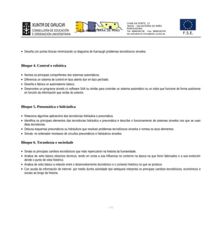 CHAN DA PONTE, 12
36450 – SALVATERRA DE MIÑO
PONTEVEDRA
Tel: 986658238 Fax: 986659259
ies.salvaterra.mino@edu.xunta.es
I.E.S. SALVATERRA DE MIÑO
F.S.E.
 Deseña con portas lóxicas minimizando co diagrama de Karnaugh problemas tecnolóxicos sinxelos.
Bloque 4. Control e robótica
 Nomea os principais compoñentes dos sistemas automáticos.
 Diferencia un sistema de control en lazo aberto dun en lazo pechado.
 Deseña e fabrica un automatismo básico.
 Desenvolve un programa sinxelo co software S4A ou similar para controlar un sistema automático ou un robot que funcione de forma autónoma
en función da información que recibe do exterior.
Bloque 5. Pneumática e hidráulica
 Relaciona algunhas aplicacións das tecnoloxías hidráulica e pneumática.
 Identifica os principais elementos das tecnoloxías hidráulica e pneumática e describe o funcionamento de sistemas sinxelos nos que se usan
ditas tecnoloxías.
 Debuxa esquemas pneumáticos ou hidráulicos que resolvan problemas tecnolóxicos sinxelos e nomea os seus elementos.
 Simula no ordenador montaxes de circuítos pneumáticos e hidráulicos sinxelos.
Bloque 6. Tecnoloxía e sociedade
 Sinala os principais cambios tecnolóxicos que máis repercutiron na historia da humanidade.
 Analiza de xeito básico obxectos técnicos, tendo en conta a súa influencia no contorno na época na que foron fabricados e a súa evolución
dende o punto de vista histórico.
 Analiza de xeito básico a relación entre o desenvolvemento tecnolóxico e o contexto histórico no que se produce.
 Con axuda da información de Internet por medio dunha actividade tipo webquest interpreta os principais cambios tecnolóxicos, económicos e
sociais ao longo da historia.
115
 