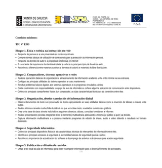 CHAN DA PONTE, 12
36450 – SALVATERRA DE MIÑO
PONTEVEDRA
Tel: 986658238 Fax: 986659259
ies.salvaterra.mino@edu.xunta.es
I.E.S. SALVATERRA DE MIÑO
F.S.E.
Contidos mínimos:
TIC 4º ESO
Bloque 1. Ética e estética na interacción en rede
 Respecta ás persoas e a súa privacidade en contornos virtuais.
 Cumpre normas básicas de utilización de contrasinais para a protección da información persoal.
 Respecta os dereitos de autor e a propiedade intelectual en internet
 É consciente da importancia da identidade dixital e coñece os principais tipos de fraude da web.
 Recoñece a diferencia entre materiais suxeitos a dereitos de autoría e materiais de libre distribución.
Bloque 2. Computadores, sistemas operativos e redes
 Realizar operacións básicas de organización e almacenamento da información acadando unha orde mínima na súa estrutura
 Configura as principais utilidades do sistema operativo e o seu mantemento
 Resolve problemas básicos ligados aos sistemas operativos e os programas vinculados a estes
 Coida e administra con responsabilidade o equipo da aula de informática e coñece algunha aplicación de comunicación entre dispositivos.
 Coñece os principais compoñentes físicos dun computador, as súas características técnicos e as conexións entre eles
Bloque 3. Organización, deseño e produción de información dixital
 Elabora documentos de texto cun procesador de textos aproveitando as súas utilidades básicas como a inserción de táboas e imaxes entre
outras
 Realiza informes sinxelos cunha folla de cálculo no que se inclúan texto, resultados numéricos e gráficos
 Crea unha base de datos sinxela incluíndo os seguintes obxectos: táboas, consultas formularios e informes
 Realiza presentacións sinxelas integrando texto e elementos multitudinaria adecuando a mesma ao público a quen vai dirixido.
 Captura información multitudinaria e a procesa mediante programas de edición de imaxe, audio e vídeo obtendo o resultado no formato
desexado.
Bloque 4. Seguridade informática
 Coñece os principais dispositivos físicos e as características técnicas do intercambio de información entre eles.
 Identifica as principais ameazas á seguridade e as medidas básicas de seguridade pasiva e activa
 Recoñece a importancia da actualización do software e do emprego de antivirus e de devasas para acadar seguridade
Bloque 5. Publicación e difusión de contidos
 Utiliza a red local da aula de informática para obter e compartir información para o desenvolvemento de actividades.
116
 