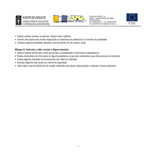 CHAN DA PONTE, 12
36450 – SALVATERRA DE MIÑO
PONTEVEDRA
Tel: 986658238 Fax: 986659259
ies.salvaterra.mino@edu.xunta.es
I.E.S. SALVATERRA DE MIÑO
F.S.E.
 Publica contidos sinxelos na web que integren texto e gráficos
 Deseña unha páxina web sinxela respectando os estándares de publicación e os dereitos de propiedade.
 Colabora nalgunha actividade utilizando unha ferramenta TIC de carácter social.
Bloque 6. Internet, redes sociais e hiperconexión
 Elabora material sinxelo para a web que permite a accesibilidade á información multiplataforma.
 Realiza intercambios de información en algunha plataforma na que este rexistrado/a e que ofrece servizos de formación.
 Realiza algunha actividade de sincronización dun móbil cun ordenado
 Participa nalgunha rede social con criterios de seguridade
 Utiliza algún canal de distribución de contido multimedia para aloxar material propio e enlazalos noutras producións
117
 