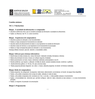 CHAN DA PONTE, 12
36450 – SALVATERRA DE MIÑO
PONTEVEDRA
Tel: 986658238 Fax: 986659259
ies.salvaterra.mino@edu.xunta.es
I.E.S. SALVATERRA DE MIÑO
F.S.E.
Contidos mínimos:
TIC I. 1º Bacharelato
Bloque. A sociedade da información e o computador
 Describe as diferenzas entre o que se considera sociedade da información e sociedade do coñecemento.
 Explica as influenzas das TIC no sector económico
Bloque. Arquitectura de computadores
 Describe as partes do ordenador a nivel microinformático
 Realiza un mapa conceptual do funcionamento do ordenador
 Describe sistema de almacenamento de datos e a súa importancia na custodia da información
 Describe os tipos de memoria e a súa importancia no bo funcionamento do procesador
 Elabora un mapa conceptual das partes do ordenador e o seu funcionamento
Emprega software necesario para dar solucións a necesidades cotiáns
Bloque. Software para sistemas informáticos
 Deseña bases de datos sinxelas e/ou extrae información, realizando consultas, formularios e informes
 Elabora documentación de texto e imaxes con software segundo a finalidade
 Elabora presentacións con texto, imaxes e elementos multimedia contextualizado co seu fin
 Resolve problemas que requiran a utilización de follas de cálculo, xerando resultados textuais, numéricos e gráficos
 Deseña elementos gráficos en 2D e/ou 3D para comunicar ideas.
 Realiza pequenas películas integrando son, vídeo e imaxes, utilizando programas de edición de ficheiros multimedia.
Bloque. Redes de computadores
 Realiza esquemas de configuración de pequenas redes locais, seleccionando as tecnoloxías en función do espazo físico dispoñible
 Realiza unha análise comparativa entre os tipos de cables utilizados en redes de datos
 Realiza unha análise comparativa entre tecnoloxía con fíos e sen eles, e indica posibles vantaxes e inconvenientes
 Explica a funcionalidade dos elementos que permiten configurar redes de datos, indicando as súas vantaxes e os seus inconvenientes
principais.
 Realiza un esquema do protocolo de comunicación
Bloque 5. Programación
118
 