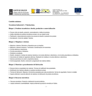 CHAN DA PONTE, 12
36450 – SALVATERRA DE MIÑO
PONTEVEDRA
Tel: 986658238 Fax: 986659259
ies.salvaterra.mino@edu.xunta.es
I.E.S. SALVATERRA DE MIÑO
F.S.E.
Contidos mínimos:
Tecnoloxía Industrial I. 1º Bacharelato.
Bloque 1. Produtos tecnolóxicos: deseño, produción e comercialización
 Proceso cíclico de deseño, produción, comercialización e mellora de produtos.
 Análise sistemática de produtos tecnolóxicos actuais e do seu impacto social.
 Planificación e desenvolvemento práctico dun proxecto de deseño e produción dun produto
 Normalización. Control de calidade. Patentes.
Bloque 2. Máquinas e sistemas
 Máquinas e sistemas. Elementos e dispositivos que os compoñen.
 Máquinas e sistemas mecánicos. Transmisión e transformación de movementos
 Circuítos eléctricos e electrónicos
 Circuítos pneumáticos e hidráulicos.
 Simboloxía normalizada.
 Deseño, simulación e montaxe de sistemas mecánicos, de circuítos eléctricos e electrónicos, e de circuítos pneumáticos ou hidráulicos.
 Instrumentos de medida de magnitudes eléctricas. Realización de medidas en circuítos eléctricos e electrónicos.
 Sistemas automáticos de control: compoñentes básicos.
 Control programado. Deseño, construción e programación dun sistema robótico.
Bloque 3. Materiais e procedementos de fabricación
 Estrutura interna e propiedades dos materiais. Técnicas de modificación das propiedades.
 Identificación dos materiais utilizados en produtos tecnolóxicos actuais.
 Técnicas de fabricación. Máquinas e ferramentas apropiadas para cada procedemento. Normas de seguridade e hixiene no traballo.
 Impacto ambiental e social da obtención de materiais e da fabricación de produtos tecnolóxicos.
Bloque 4. Recursos enerxéticos
 Recursos enerxéticos. Produción e distribución da enerxía eléctrica
 Impacto ambiental e sustentabilidade. Impacto ambiental da produción enerxética en Galicia.
120
 