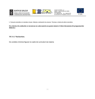 CHAN DA PONTE, 12
36450 – SALVATERRA DE MIÑO
PONTEVEDRA
Tel: 986658238 Fax: 986659259
ies.salvaterra.mino@edu.xunta.es
I.E.S. SALVATERRA DE MIÑO
F.S.E.
 Consumo enerxético en vivendas e locais. Cálculos e estimación de consumo. Técnicas e criterios de aforro enerxético.
Os criterios de avaliación se encontran en cada materia no punto número 4 deste documento de programación
didáctica
TIC II. 2º Bacharelato.
Os contidos mínimos figuran no cadro do curriculum da materia
121
 