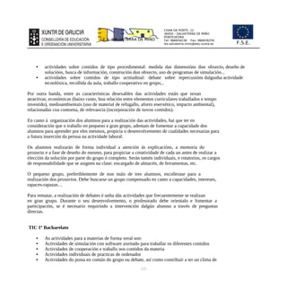 CHAN DA PONTE, 12
36450 – SALVATERRA DE MIÑO
PONTEVEDRA
Tel: 986658238 Fax: 986659259
ies.salvaterra.mino@edu.xunta.es
I.E.S. SALVATERRA DE MIÑO
F.S.E.
• actividades sobre contidos de tipo procedimental: medida das dimensións dun obxecto, deseño de
solucións, busca de información, construción dun obxecto, uso de programas de simulación...
• actividades sobre contidos de tipo actitudinal: debate sobre repercusións dalgunha actividade
tecnolóxica, recollida da aula, traballo cooperativo en grupo,..
Por outra banda, entre as características desexables das actividades están que sexan
atractivas, económicas (baixo custo, boa relación entre elementos curriculares traballados e tempo
investido), medioambientais (uso de material de refugallo, aforro enerxético, impacto ambiental),
relacionadas coa contorna, de relevancia (incorporación de novos contidos).
En canto á organización dos alumnos para a realización das actividades, hai que ter en
consideración que o traballo en pequeno e gran grupo, ademais de fomentar a capacidade dos
alumnos para aprender por eles mesmos, propicia o desenvolvemento de cualidades necesarias para
a futura inserción da persoa na actividade laboral.
Os alumnos realizarán de forma individual a atención ás explicacións, a memoria do
proxecto e a fase de deseño do mesmo, para propiciar a creatividade de cada un antes de realizar a
elección da solución por parte do grupo ó completo. Serán tamén individuais, e rotatorios, os cargos
de responsabilidade que se asignen na clase: encargado de almacén, de ferramentas, etc.
O pequeno grupo, preferiblemente de non máis de tres alumnos, escollerase para a
realización dos proxectos. Debe buscarse un grupo compensado en canto a capacidades, intereses,
rapaces-rapazas…
Para rematar, a realización de debates é unha dás actividades que frecuentemente se realizan
en gran grupo. Durante o seu desenvolvemento, o profesorado debe orientalo e fomentar a
participación, se é necesario requirindo a intervención dalgún alumno a través de preguntas
directas.
TIC 1º Bacharelato
• As actividades para a materias de forma xeral son:
• Actividades de simulación con software axeitado para traballar os diferentes contidos
• Actividades de cooperación e traballo nos contidos da materia
• Actividades individuais de practicas de ordenador
• Actividades do posta en común do grupo ou debate, así como contribuír a ter un clima de
125
 