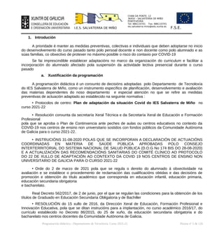 CHAN DA PONTE, 12
36450 – SALVATERRA DE MIÑO
PONTEVEDRA
Tel: 886110701 Fax: 886110701
ies.salvaterra.mino@edu.xunta.es
I.E.S. SALVATERRA DE MIÑO F.S.E.
1. Introdución
A prioridade é manter as medidas preventivas, colectivas e individuais que deben adoptarse no inicio
do desenvolvemento do curso pasado tanto polo persoal docente e non docente como polo alumnado e as
súas familias, co obxectivo de protexer no máximo posible o risco do contaxio por COVID-19
Se fai imprescindible establecer adaptacións no marco da organización do curriculum e facilitar a
incorporación do alumnado afectado pola suspensión da actividade lectiva presencial durante o curso
pasado
a. Xustificación da programación
A programación didáctica é un conxunto de decisións adoptadas polo Departamento de Tecnoloxía
do IES Salvaterra de Miño, como un instrumento específico de planificación, desenvolvemento e avaliación
das materias dependentes do noso departamento e especial atención no que se refire as medidas
preventivas de actuación adaptado ao establecido na seguinte normativa :
• Protocolos de centro: Plan de adaptación da situación Covid do IES Salvaterra de Miño no
curso 2021-22
• Resolución conxunta da secretaría Xeral Técnica e da Secretaría Xeral de Educación e Formación
Profesional
pola que se aproba o Plan de Continxencia ante peches de aulas ou centros educativos no contexto da
COVID-19 nos centros de ensino non universitario sostidos con fondos públicos da Comunidade Autónoma
de Galicia para o curso 2021-22.
• INSTRUCIÓNS 31-08-2020 POLAS QUE SE INCORPORAN A DECLARACIÓN DE ACTUACIÓNS
COORDINADAS EN MATERIA DE SAÚDE PÚBLICA APROBADAS POLO CONSEJO
INTERTERRITORIAL DO SISTEMA NACIONAL DE SALUD PÚBLICA (D.O.G No 174 BIS DO 28-08-2020)
E A ACTUALIZACIÓN DAS RECOMENDACIÓNS SANITARIAS DO COMITÉ CLÍNICO AO PROTOCOLO
DO 22 DE XULLO DE ADAPTACIÓN AO CONTEXTO DA COVID 19 NOS CENTROS DE ENSINO NON
UNIVERSITARIO DE GALICIA PARA O CURSO 2021-22
• Orde do 2 de marzo de 2021 pola que se regula o dereito do alumnado á obxectividade na
avaliación e se establece o procedemento de reclamación das cualificacións obtidas e das decisións de
promoción e obtención do título académico que corresponda en educación infantil, educación primaria,
educación secundaria obrigatoria
e bacharelato.
Real Decreto 562/2017, de 2 de junio, por el que se regulan las condiciones para la obtención de los
títulos de Graduado en Educación Secundaria Obligatoria y de Bachiller
• RESOLUCIÓN do 15 xullo de 2016, da Dirección Xeral de Educación, Formación Profesional e
Innovación Educativa, pola que se ditan instrucións para a implantación, no curso académico 2016/17, do
currículo establecido no Decreto 86/2015, do 25 de xuño, da educación secundaria obrigatoria e do
bacharelato nos centros docentes da Comunidade Autónoma de Galicia.
Programación didáctica - Departamento de Tecnoloxía. Curso 2021-22 Páxina nº 5 de 126
 