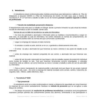 5. Metodoloxía
A metodoloxía estará condicionada polas medidas preventivas para laboratorios e talleres do Plan de
Adaptación á situación COVID e o Plan de Continxencia de Centro. En todo caso, para a materia de
Tecnoloxía 2º, 3º e 4º de ESO o traballo no taller vai ser de maneira puntual e optativo segundo o criterio
do profesorado
• Tránsito da modalidade presencial á distancia:
O departamento trata este paso co traballo en Edixgal dende o primeiro trimestre na aula virtual do instituto
na aula de informática ou ben no traballo dende casa.
Normas de uso no taller de tecnoloxía e as aulas de informática:
• Ao inicio da actividade o alumnado é informado sobre as medidas e recomendacións a seguir en
todo caso, na aula-taller ou aula de informática, hai carteis indicando as normas de comportamento. Se
houbese algunha dubida sobre as normas terá que comunicalo ó profesorado
• seguir co emprego de máscara en todo momento
• A entrada e a saída na aula, será de un en un, e gardando a distanciamento entre eles.
• Ó entrar na aula o alumnado ten que hixienizar as mans e dirixirse ó seu posto de traballo ou de
ordenador
• antes do emprego dun material compartido de uso común, o alumnado terá que hixienizar ese
material
• antes de saír da aula o alumnado ten que limpar o sitio de traballos equipos de protección individual
como fundas de teclado ou rato. Terá que hixienizar ferramentas comúns empregadas, e colocalas
novamente onde as colleron, así como hixienizar as mans ó rematar o traballo e antes de saír da aula taller
ou informática
• Para a menor manipulación de material posible o alumnado terá que dispor do seu propio material
como tesoira, cola, cuter... Así como e emprego de material reciclado como xornais, cartóns, motorciños de
xoguetes, leds , hélices, cables eléctricos, clips,..
➢ Tecnoloxía 2º ESO
• Tipo presencial
A metodoloxía xeral vai a estar condicionada en manter a distancia de seguridade así coma hixienizar
os materiais de uso común axeitadamente. Baséase no método de proxectos que se vai aplicar a cada
bloque de contidos.
• No bloque de proceso de resolución de problemas tecnolóxicos a estratexia será principalmente
expositora (sempre partindo dos coñecementos previos dos alumnos, fomentando a súa participación e
Programación didáctica - Departamento de Tecnoloxía. Curso 2021-22 Páxina nº 66 de 126
 