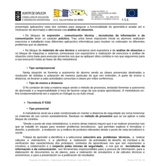 CHAN DA PONTE, 12
36450 – SALVATERRA DE MIÑO
PONTEVEDRA
Tel: 886110701 Fax: 886110701
ies.salvaterra.mino@edu.xunta.es
I.E.S. SALVATERRA DE MIÑO F.S.E.
presentado aplicacións reais dos contidos para asegurar a funcionalidade do aprendido,e acadar así a
motivación do alumnado) e alternarase coa análise de obxectos.
• Os bloques de expresión , comunicación técnica , tecnoloxías da información e da
comunicación terán un carácter práctico. Tras unha breve exposición inicial os alumnos realizarán
exercicios e traballarán coas diferentes aplicacións informáticas para resolver no ordenador os diferentes
problemas que se plantexe.
• No bloque de materiais de uso técnico a estratexia será expositora e de análise de obxectos e
no bloque de máquinas e sistemas comezarase con exposicións e realización de exercicios e análise de
obxectos como base para executar proxectos nos que se apliquen ditos contidos e nos que seguiremos para
a súa execución todas as fases de dita metodoloxía
• Tipo semipresencial
Nesta situación se fomenta a autonomía do alumno sendo as clases presenciais destinadas a
resolución de dúbidas e aclaración de maneira particular do que non entenden. A parte de ensino a
distancia, se levaran a cabo actividades conxuntas e clases por vídeo conferencia.
• Tipo de ensino a distancia
O fío condutor de toda a materia segue sendo o método de proxectos, tentando fomentar a autonomía
do alumnado e a responsabilidade á hora de facerse cargo da súa propia aprendizaxe. A metodoloxía on-
line fundamentalmente ten o soporte en Edixgal ou na Aula virtual.
➢ Tecnoloxía 3º ESO
• Tipo presencial
A metodoloxía xeral vai a estar condicionada en manter a distancia de seguridade así coma hixienizar
os materiais de uso común axeitadamente. Baséase no método de proxectos que se vai aplicar a cada
bloque de contidos.
“Desde o punto de vista metodolóxico, o ensino desta materia require que e se realicen proxectos nos
que se traballe en equipo para resolver problemas tecnolóxicos que permitan explorar e formalizar o
deseño, a produción, a avaliación ou a mellora de produtos relevantes desde o punto de vista tecnolóxico e
social.
Trátase de aprender a identificar e a seleccionar solucións aos problemas técnicos, a realizar
cálculos e estimacións, e a planificar a realización de actividades de deseño, de montaxe e de
verificación das características dos prototipos, contextos de aprendizaxe nos que son importantes a
iniciativa, a colaboración e o respecto polas normas de seguridade, e nos que as tecnoloxías da
información e da comunicación son ferramentas imprescindibles para a procura de información, para a
elaboración de documentos ou de planos, para a realización de simulacións e de cálculos técnicos e
económicos, e para a presentación ou a publicación de resultados.
Programación didáctica - Departamento de Tecnoloxía. Curso 2021-22 Páxina nº 67 de 126
 