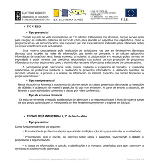 CHAN DA PONTE, 12
36450 – SALVATERRA DE MIÑO
PONTEVEDRA
Tel: 886110701 Fax: 886110701
ies.salvaterra.mino@edu.xunta.es
I.E.S. SALVATERRA DE MIÑO F.S.E.
➢ TIC 4º ESO
• Tipo presencial
“Desde o punto de vista metodolóxico, as TIC admiten tratamentos moi diversos, porque serven tanto
para integrar as restantes materias do currículo como para afondar en aspectos moi específicos, como a
programación ou as comunicacións, sen esquecer que son especialmente indicadas para reflexionar sobre
os temas tecnolóxicos e de actualidade.
Esta materia caracterízase pola realización de actividades nas que se desenvolven destrezas
técnicas para acceder ás redes de información, que tamén se comparte, e se utilizan aplicacións
informáticas de propósito xeral. Neste contexto, a iniciativa, a colaboración e o respecto polas normas de
seguridade e polos dereitos dos colectivos relacionados coa cultura ou coa produción de programas
informáticos son tan importantes como o dominio dos recursos informáticos e das redes de comunicacións.
A participación pode potenciarse nesta materia mediante a exposición de traballos, a resolución
colaborativa de problemas mediante a realización de proxectos informáticos, a utilización colectiva de
recursos virtuais ou a procura e a análise de información en internet, aspectos que tamén favorecen a
propia aprendizaxe.”
• Tipo semipresencial
Nesta situación se fomenta a autonomía do alumno sendo as clases presenciais destinadas a resolución
de dúbidas e aclaración de maneira particular do que non entenden. A parte de ensino a distancia, se
levaran a cabo actividades conxuntas e clases por vídeo conferencia.
• Tipo de ensino a distancia
Se trata de fomentar o traballo colaborativo do alumnado e a responsabilidade á hora de facerse cargo
da súa propia aprendizaxe. A metodoloxía on-line fundamentalmente ten o soporte en Edixgal.
➢ TECNOLOXÍA INDUSTRIAL I, 1º de bacharelato
• Tipo presencial
Conta fundamentalmente do seguinte:
• Formulación de problemas abertos que admitan múltiples solucións para estimular a creatividade.
• Presentación, oral e escrita, de informes sobre ideas e solucións, favorecendo o debate e
propiciando a argumentación.
• A busca de información, o cálculo, a planificación e a montaxe, deseñadas para que potencien a
confianza e autoestima do alumnado
Programación didáctica - Departamento de Tecnoloxía. Curso 2021-22 Páxina nº 69 de 126
 