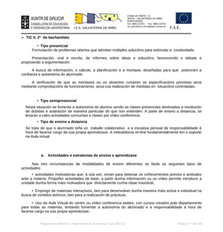 CHAN DA PONTE, 12
36450 – SALVATERRA DE MIÑO
PONTEVEDRA
Tel: 886110701 Fax: 886110701
ies.salvaterra.mino@edu.xunta.es
I.E.S. SALVATERRA DE MIÑO F.S.E.
➢ TIC II, 2º de bacharelato
• Tipo presencial
Formulación de problemas abertos que admitan múltiples solucións para estimular a creatividade.
Presentación, oral e escrita, de informes sobre ideas e solucións, favorecendo o debate e
propiciando a argumentación.
A busca de información, o cálculo, a planificación e a montaxe, deseñadas para que potencien a
confianza e autoestima do alumnado
A verificación de que as montaxes ou os obxectos cumpren as especificacións previstas, sexa
mediante comprobacións de funcionamento, sexa coa realización de medidas en situacións controladas.
• Tipo semipresencial
Nesta situación se fomenta a autonomía do alumno sendo as clases presenciais destinadas a resolución
de dúbidas e aclaración de maneira particular do que non entenden. A parte de ensino a distancia, se
levaran a cabo actividades conxuntas e clases por vídeo conferencia.
• Tipo de ensino a distancia
Se trata de que o alumnado teña un traballo colaborativo e a iniciativa persoal de responsabilidade á
hora de facerse cargo da súa propia aprendizaxe. A metodoloxía on-line fundamentalmente ten o soporte
na Aula virtual.
a. Actividades e estratexias de ensino e aprendizaxe
Nas tres circunstancias de modalidades de ensino diferentes se farás os seguintes tipos de
actividades:
• actividades motivadoras que, á súa vez, sirvan para detectar os coñecementos previos e actitudes
ante a materia. Propoñer actividades de base, a partir dunha información ou un vídeo permite introducir a
unidade dunha forma máis motivadora que directamente cunha clase maxistral.
• Emprego de materiais interactivos, ben para desenvolver dunha maneira máis activa e individual na
busca de contidos teóricos, ben para a realización de prácticas.
• Uso da Aula Virtual do centro ou vídeo conferencia webex, con cursos creados polo departamento
para todas as materias, tentando fomentar a autonomía do alumnado e a responsabilidade á hora de
facerse cargo sa súa propia aprendizaxe.
Programación didáctica - Departamento de Tecnoloxía. Curso 2021-22 Páxina nº 71 de 126
 