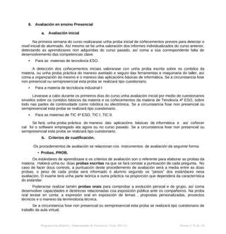 6. Avaliación en ensino Presencial
a. Avaliación inicial
Na primeira semana do curso realizarase unha proba inicial de coñecementos previos para detectar o
nivel inicial do alumnado. Así mesmo se fai unha valoración dos informes individualizados do curso anterior,
detectando as aprendizaxes non adquiridas do curso pasado, así coma a súa correspondente falta de
desenvolvemento das competencias clave.
• Para as materias de tecnoloxía ESO.
A detección dos coñecementos iniciais valorarase con unha proba escrita sobre os contidos da
materia, ou unha proba práctica do manexo axeitado e seguro das ferramentas e maquinaria do taller, así
coma a organización do mesmo e o manexo das aplicacións básicas de informática. Se a circunstancia fose
non presencial ou semipresencial esta proba se realizará tipo cuestionario.
• Para a materia de tecnoloxía industrial I
Levarase a cabo durante os primeiros días do curso unha avaliación inicial por medio de cuestionarios
sinxelos sobre os contidos básicos da materia e os coñecementos da materia de Tenoloxía 4º ESO, sobre
todo nas partes de continuidade como robótica ou electrónica. Se a circunstancia fose non presencial ou
semipresencial esta proba se realizará tipo cuestionario.
• Para as materias de TIC 4º ESO, TIC I, TIC II.
Se fará, unha proba práctica do manexo das aplicacións básicas de informática e así coñecer
cal foi o software empregado ata agora ou no curso pasado. Se a circunstancia fose non presencial ou
semipresencial esta proba se realizará tipo cuestionario.
b. Criterios de cualificación.
Os procedementos de avaliación se relacionan cos instrumentos de avaliación da seguinte forma:
• Probas, PROB.
Os estándares de aprendizaxe e os criterios de avaliación son o referente para elaborar as probas da
materia. Haberá unha ou dúas probas escritas na que se fará constar a puntuación de cada pregunta. No
caso de facer dous controis, a puntuación deste procedemento de avaliación será a media entre as dúas
probas, o peso de cada proba será informado ó alumno segundo os “pesos” dos estándares nesa
avaliación. O exame terá unha parte teórica e outra práctica na proporción que dependerá da característica
do estándar.
Poderanse realizar tamén probas orais para comprobar a evolución persoal e de grupo, así coma
desenvolver capacidades e destrezas relacionadas coa exposición pública ante os compañeiros. Na proba
oral terase en conta: a expresión oral en exposición de temas , propostas personalizadas, proxectos
técnicos e o manexo da terminoloxía técnica.
Se a circunstancia fose non presencial ou semipresencial esta proba se realizará tipo cuestionario de
traballo da aula virtual.
Programación didáctica - Departamento de Tecnoloxía. Curso 2021-22 Páxina nº 76 de 126
 