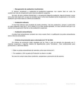 • Recuperación de avaliacións insuficientes:
O alumno recuperará a avaliacións ou avaliacións suspensas nun exame final en xuño . Se
sustitúe esa nota de recuperación polo nota da avaliación suspensa.
No caso, de que o profesor decida facer a recuperación dalgunha avaliación, logo do trimestre, nunca
será unha nota maior do 5, xa que se considera que é unha nota resultado dunha recuperación e non dunha
avaliación que inclúe todos os criterios de avaliación.
• Avaliación ordinaria:
A nota final ordinaria será resultado da media aritmética das tres avaliacións, sempre e cando teña
en cada avaliación máis dun 3. Se a media é 5 ou máis resulta aprobado, no caso contrario terá que ir ao
examen de recuperación final da ou das avaliacións suspensas
• Avaliación extraordinaria:
A proba final extraordinaria constará dun único exame final. A cualificación da proba extraordinaria
será a nota da convocatoria.
• Criterios de promoción para o alumnado de 2º-3º de ESO:
Os criterios de promoción están regulados por lei. Para o caso do decisión de alumnado con 3
materias suspensas e algunha materia do departamento coma Tecnoloxía , fose condicionante para
promocionar, o alumno/a deberá:
• Obter na proba extraordinaria de setembro unha nota mínima de 3.
• Ter acadado o 15% na parte de Produción na clase e no taller.
No caso de cumprir estas dúas condicións, aceptaríase a promoción de dito alumno.
Programación didáctica - Departamento de Tecnoloxía. Curso 2021-22 Páxina nº 80 de 126
 