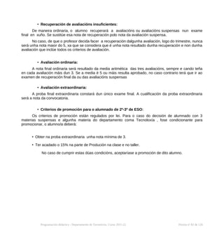 • Recuperación de avaliacións insuficientes:
De maneira ordinaria, o alumno recuperará a avaliacións ou avaliacións suspensas nun exame
final en xuño. Se sustitúe esa nota de recuperación polo nota da avaliación suspensa.
No caso, de que o profesor decida facer a recuperación dalgunha avaliación, logo do trimestre, nunca
será unha nota maior do 5, xa que se considera que é unha nota resultado dunha recuperación e non dunha
avaliación que inclúe todos os criterios de avaliación.
• Avaliación ordinaria:
A nota final ordinaria será resultado da media aritmética das tres avaliacións, sempre e cando teña
en cada avaliación máis dun 3. Se a media é 5 ou máis resulta aprobado, no caso contrario terá que ir ao
examen de recuperación final da ou das avaliacións suspensas
• Avaliación extraordinaria:
A proba final extraordinaria constará dun único exame final. A cualificación da proba extraordinaria
será a nota da convocatoria.
• Criterios de promoción para o alumnado de 2º-3º de ESO:
Os criterios de promoción están regulados por lei. Para o caso do decisión de alumnado con 3
materias suspensas e algunha materia do departamento coma Tecnoloxía , fose condicionante para
promocionar, o alumno/a deberá:
• Obter na proba extraordinaria unha nota mínima de 3.
• Ter acadado o 15% na parte de Produción na clase e no taller.
No caso de cumprir estas dúas condicións, aceptaríase a promoción de dito alumno.
Programación didáctica - Departamento de Tecnoloxía. Curso 2021-22 Páxina nº 82 de 126
 