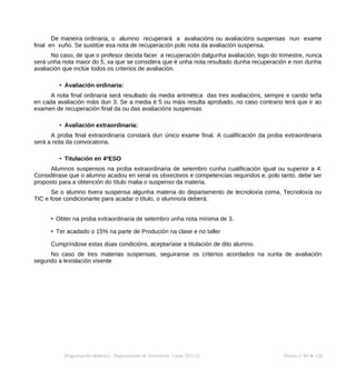 De maneira ordinaria, o alumno recuperará a avaliacións ou avaliacións suspensas nun exame
final en xuño. Se sustitúe esa nota de recuperación polo nota da avaliación suspensa.
No caso, de que o profesor decida facer a recuperación dalgunha avaliación, logo do trimestre, nunca
será unha nota maior do 5, xa que se considera que é unha nota resultado dunha recuperación e non dunha
avaliación que inclúe todos os criterios de avaliación.
• Avaliación ordinaria:
A nota final ordinaria será resultado da media aritmética das tres avaliacións, sempre e cando teña
en cada avaliación máis dun 3. Se a media é 5 ou máis resulta aprobado, no caso contrario terá que ir ao
examen de recuperación final da ou das avaliacións suspensas
• Avaliación extraordinaria:
A proba final extraordinaria constará dun único exame final. A cualificación da proba extraordinaria
será a nota da convocatoria.
• Titulación en 4ºESO
Alumnos suspensos na proba extraordinaria de setembro cunha cualificación igual ou superior a 4:
Considérase que o alumno acadou en xeral os obxectivos e competencias requiridos e, polo tanto, debe ser
proposto para a obtención do título malia o suspenso da materia.
Se o alumno tivera suspensa algunha materia do departamento de tecnoloxía coma, Tecnoloxía ou
TIC e fose condicionante para acadar o título, o alumno/a deberá:
• Obter na proba extraordinaria de setembro unha nota mínima de 3.
• Ter acadado o 15% na parte de Produción na clase e no taller
Cumpríndose estas dúas condicións, aceptaríase a titulación de dito alumno.
No caso de tres materias suspensas, seguiranse os criterios acordados na xunta de avaliación
segundo a lexislación vixente
Programación didáctica - Departamento de Tecnoloxía. Curso 2021-22 Páxina nº 84 de 126
 