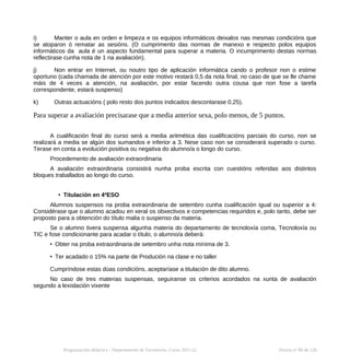i) Manter o aula en orden e limpeza e os equipos informáticos deixalos nas mesmas condicións que
se atoparon ó rematar as sesións. (O cumprimento das normas de manexo e respecto polos equipos
informáticos da aula é un aspecto fundamental para superar a materia. O incumprimento destas normas
reflectirase cunha nota de 1 na avaliación).
j) Non entrar en Internet, ou noutro tipo de aplicación informática cando o profesor non o estime
oportuno (cada chamada de atención por este motivo restará 0,5 da nota final, no caso de que se lle chame
máis de 4 veces a atención, na avaliación, por estar facendo outra cousa que non fose a tarefa
correspondente, estará suspenso)
k) Outras actuacións ( polo resto dos puntos indicados descontarase 0,25).
Para superar a avaliación precisarase que a media anterior sexa, polo menos, de 5 puntos.
A cualificación final do curso será a media aritmética das cualificacións parciais do curso, non se
realizará a media se algún dos sumandos e inferior a 3. Nese caso non se considerará superado o curso.
Terase en conta a evolución positiva ou negativa do alumno/a o longo do curso.
Procedemento de avaliación extraordinaria
A avaliación extraordinaria consistirá nunha proba escrita con cuestións referidas aos distintos
bloques traballados ao longo do curso.
• Titulación en 4ºESO
Alumnos suspensos na proba extraordinaria de setembro cunha cualificación igual ou superior a 4:
Considérase que o alumno acadou en xeral os obxectivos e competencias requiridos e, polo tanto, debe ser
proposto para a obtención do título malia o suspenso da materia.
Se o alumno tivera suspensa algunha materia do departamento de tecnoloxía coma, Tecnoloxía ou
TIC e fose condicionante para acadar o título, o alumno/a deberá:
• Obter na proba extraordinaria de setembro unha nota mínima de 3.
• Ter acadado o 15% na parte de Produción na clase e no taller
Cumpríndose estas dúas condicións, aceptaríase a titulación de dito alumno.
No caso de tres materias suspensas, seguiranse os criterios acordados na xunta de avaliación
segundo a lexislación vixente
Programación didáctica - Departamento de Tecnoloxía. Curso 2021-22 Páxina nº 86 de 126
 