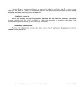 No caso, de que o profesor decida facer a recuperación dalgunha avaliación, logo do trimestre, nunca
será unha nota maior do 5, xa que se considera que é unha nota resultado dunha recuperación e non dunha
avaliación que inclúe todos os criterios de avaliación.
• Avaliación ordinaria:
A nota final ordinaria será resultado da media aritmética das tres avaliacións, sempre e cando teña
en cada avaliación máis dun 3. Se a media é 5 ou máis resulta aprobado, no caso contrario terá que ir ao
examen de recuperación final da ou das avaliacións suspensas
• Avaliación extraordinaria:
A proba final extraordinaria constará dun único exame final. A cualificación da proba extraordinaria
será a nota da convocatoria.
Programación didáctica - Departamento de Tecnoloxía. Curso 2021-22 Páxina nº 88 de 126
 