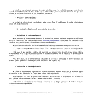 A nota final ordinaria será resultado da media aritmética das tres avaliacións, sempre e cando teña
en cada avaliación máis dun 3. Se a media é 5 ou máis resulta aprobado, no caso contrario terá que ir ao
examen de recuperación final da ou das avaliacións suspensas
• Avaliación extraordinaria:
A proba final extraordinaria constará dun único exame final. A cualificación da proba extraordinaria
será a nota da convocatoria.
d. Avaliación do alumnado con materias pendentes
• Modalidade de ensino a distancia
• Na situación de modalidade a distancia, os alumnos coa materia pendente, seguirán as indicacións
do curso creado para as materias pendentes https://eva.edu.xunta.gal, entregando os cuestionarios de
traballo a tempoo profesorado e facendo as probas que se lle indican.
• A proba da convocatoria ordinaria ou extraordinaria será tipo cuestionario na plataforma virtual
• As probas serán preferiblemente no centro, onde a nota do exame será a nota da materia pendente.
• No caso de que a proba a realizar polo alumno é sen a supervisión do profesorado, a nota máxima
no aprobado é un 5, xa que o profesorado non se atopa directamente nin en presenza na supervisión do
exame.
• En todo caso, se a valoración das actividades é correcta e entregado no tempo axeitado, en
febreiro, queda aprobada a materia pendente, cunha nota non superior ó 5.
• Modalidade de ensino presencial
• A xefa de departamento explica nunha reunión informativa, no mes de outubro, ó alumnado o plan
de traballo e os procedementos de cualificación para a materia pendente.
• Realizárase, por parte do profesorado adscrito ó departamento, un seguimento dos alumnos de
xeito que se poidan resolver dúbidas e aclarar determinadas cuestións
• Os mínimos esixibles das materias de pendentes son os da programación da materia no curso
académico da materia pendente.
Programación didáctica - Departamento de Tecnoloxía. Curso 2021-22 Páxina nº 92 de 126
 
