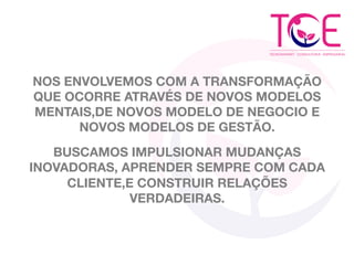 NOS ENVOLVEMOS COM A TRANSFORMAÇÃO
QUE OCORRE ATRAVÉS DE NOVOS MODELOS
MENTAIS,DE NOVOS MODELO DE NEGOCIO E
NOVOS MODELOS DE GESTÃO.
BUSCAMOS IMPULSIONAR MUDANÇAS
INOVADORAS, APRENDER SEMPRE COM CADA
CLIENTE,E CONSTRUIR RELAÇÕES
VERDADEIRAS.
 