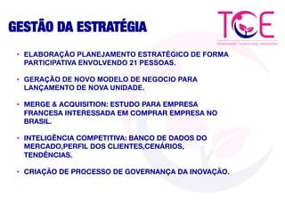 GESTÃO DA ESTRATÉGIA
•  ELABORAÇÃO PLANEJAMENTO ESTRATÉGICO DE FORMA
PARTICIPATIVA ENVOLVENDO 21 PESSOAS.
•  GERAÇÃO DE NOVO MODELO DE NEGOCIO PARA
LANÇAMENTO DE NOVA UNIDADE.
•  MERGE & ACQUISITION: ESTUDO PARA EMPRESA
FRANCESA INTERESSADA EM COMPRAR EMPRESA NO
BRASIL.
•  INTELIGÊNCIA COMPETITIVA: BANCO DE DADOS DO
MERCADO,PERFIL DOS CLIENTES,CENÁRIOS,
TENDÊNCIAS.
•  CRIAÇÃO DE PROCESSO DE GOVERNANÇA DA INOVAÇÃO.
 