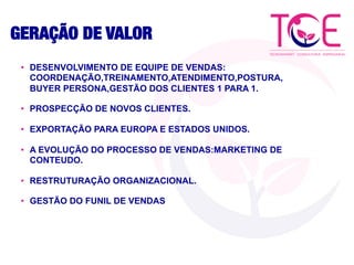 GERAÇÃO DE VALOR
•  DESENVOLVIMENTO DE EQUIPE DE VENDAS:
COORDENAÇÃO,TREINAMENTO,ATENDIMENTO,POSTURA,
BUYER PERSONA,GESTÃO DOS CLIENTES 1 PARA 1.
•  PROSPECÇÃO DE NOVOS CLIENTES.
•  EXPORTAÇÃO PARA EUROPA E ESTADOS UNIDOS.
•  A EVOLUÇÃO DO PROCESSO DE VENDAS:MARKETING DE
CONTEUDO.
•  RESTRUTURAÇÃO ORGANIZACIONAL.
•  GESTÃO DO FUNIL DE VENDAS
 