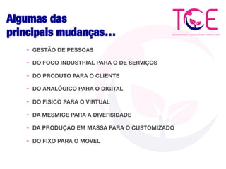 Algumas das 
principais mudanças…
•  GESTÃO DE PESSOAS
•  DO FOCO INDUSTRIAL PARA O DE SERVIÇOS
•  DO PRODUTO PARA O CLIENTE
•  DO ANALÓGICO PARA O DIGITAL
•  DO FISICO PARA O VIRTUAL
•  DA MESMICE PARA A DIVERSIDADE
•  DA PRODUÇÃO EM MASSA PARA O CUSTOMIZADO
•  DO FIXO PARA O MOVEL
 