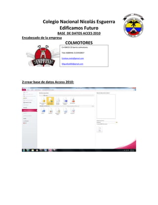 Colegio Nacional Nicolás Esguerra
Edificamos Futuro
BASE DE DATOS ACCES 2010
Encabezado de la empresa
COLMOTORES
2:crear base de datos Access 2010:
Crr30#19-19 barrio colmotores
Tele:5688446-3133430837
Esteban.melo@gmail.com
Miguelka000@gmail.com
 