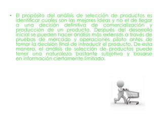 • El propósito del análisis de selección de productos es
  identificar cuales son las mejores ideas y no el de llegar
  a una decisión definitiva de comercialización y
  producción de un producto. Después del desarrollo
  inicial se pueden hacer análisis más extensos a través de
  pruebas de mercado y operaciones piloto antes de
  tomar la decisión final de introducir el producto. De esta
  manera, el análisis de selección de productos puede
  tener una naturaleza bastante subjetiva y basarse
  en información ciertamente limitada.
 