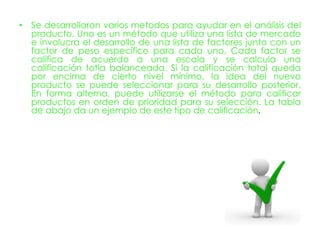 • Se desarrollaron varios metodos para ayudar en el análisis del
  producto. Uno es un método que utiliza una lista de mercado
  e involucra el desarrollo de una lista de factores junto con un
  factor de peso específico para cada uno. Cada factor se
  califica de acuerdo a una escala y se calcula una
  calificación totla balanceada. Si la calificación total queda
  por encima de cierto nivel mínimo, la idea del nuevo
  producto se puede seleccionar para su desarrollo posterior.
  En forma alterna, puede utilizarse el método para calificar
  productos en orden de prioridad para su selección. La tabla
  de abajo da un ejemplo de este tipo de calificación.
 
