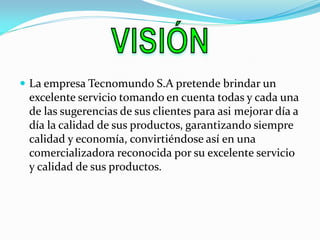 La empresa Tecnomundo S.A pretende brindar un excelente servicio tomando en cuenta todas y cada una de las sugerencias de sus clientes para asi mejorar día a día la calidad de sus productos, garantizando siempre calidad y economía, convirtiéndose así en una comercializadora reconocida por su excelente servicio y calidad de sus productos. 
 