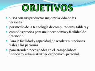 busca con sus productos mejorar la vida de las personas 
 por medio de la tecnología de computadores, tablets y 
 cómodos precios para mejor economía y facilidad de obtencion. 
 Para la facilidad y capacidad de resolver situaciones reales a las personas 
 para atender necesidades en el campo laboral, financiero, administrativo, económico, personal.  