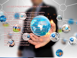 ¿DE QUÉ SURGIO NUESTRA IDEA DE NEGOCIO? 
Vivimos en un mundo en constante cambio, 
donde estar actualizado es la mejor forma 
para vivir en una sociedad de avances y 
cambios, sin embargo, hay gente que no 
puede acceder a la tecnología necesaria para 
asegurar un futuro prometedor, pero ¿porqué 
un futuro dependiente totalmente de 
tecnología?, estudios virtuales, información, y 
lo mas importante: la tecnología avanza día a 
día. Nuestro servicio se basa en ofrecer 
facilidades de adquisición de nuestros 
productos a las personas con menos recursos 
para que así la cultura de la tecnología y las 
TICS pueda esparcirse sin importar la 
condición de la comunidad 
 
