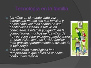 Tecnología en la familia
 los niños en el mundo cada vez
interactúan menos con sus familias y
pasan cada vez mas tiempo en sus
habitaciones viendo la televisión,
conectados a internet y jugando en la
computadora. muchos de los niños de
hoy parecen estar experimentando ahora
un gran aislamiento de la vida familiar,
todo gracias aparentemente al avance de
la tecnología.
 Los aparatos tecnológicos han
remplazado lo que antes se conocía
como unión familiar.
 