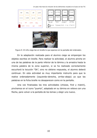 Un paso más hacia la inclusión de los deficientes visuales en el aula con las TIC
Figura 9: El niño ciego lee en braille lo que aparece en la pantalla del ordenador.
En la adaptación realizada para el alumno ciego se emparejan los
objetos escritos en braille. Para realizar la actividad, el alumno pincha en
una de las palabras de la parte inferior de la lámina y la arrastra hasta la
misma palabra de la zona superior, si se ha realizado correctamente
escuchará la locución “Ok”, sino no obtiene respuesta, el alumno deberá
continuar. En esta actividad es muy importante instruirlo para que la
realice ordenadamente (izquierda–derecha, arriba–abajo) ya que las
palabras en la ficha braille no desaparecen como en la pantalla.
Una vez finalizadas las tres actividades (choose, find y match),
pinchamos en el icono “puerta”, adaptado en su lámina en relieve con una
flecha, para volver a la pantalla de los temas y elegir uno nuevo.
10
 