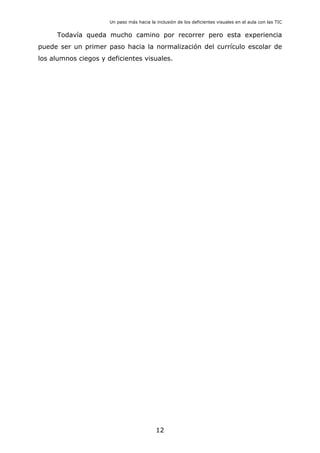 Un paso más hacia la inclusión de los deficientes visuales en el aula con las TIC
12
Todavía queda mucho camino por recorrer pero esta experiencia
puede ser un primer paso hacia la normalización del currículo escolar de
los alumnos ciegos y deficientes visuales.
 