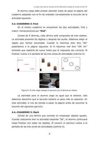 Un paso más hacia la inclusión de los deficientes visuales en el aula con las TIC
El alumno ciego debe prestar atención antes de pasar la página del
cuaderno adaptado con el fin de entender correctamente la locución de la
actividad siguiente.
4.3.-CUADERNO 3: Find
En el mismo cuaderno se encuentran las dos actividades, find y
match. Comenzaremos por “find”.
Consta de 8 láminas, cada lámina está compuesta de tres objetos.
La actividad presenta los objetos y después los oculta. Debemos elegir el
objeto que hemos escuchado. Cuando lo hacemos bien dice “Ok”
pasándonos a la página siguiente. Si lo hacemos mal dice “¡Oh no!”
teniendo que repetirla de nuevo hasta que la respuesta sea correcta. Al
finalizar vuelve a la pantalla de las tres zonas de actividades (Lámina 5).
Figura 8: El niño ciego trabaja el ejercicio con la lámina en relieve.
La actividad para el alumno ciego es igual que la anterior, sólo
debemos advertirle que la locución tardará un poco más en aparecer. En
esta actividad, sí nos da tiempo a pasar la página antes de escuchar la
locución del siguiente ejercicio.
4.4.-CUADERNO 3: Mach
Consta de una lámina que consiste en emparejar objetos iguales.
Cuando realizamos bien la actividad responde “Ok”, el alumno continuará
hasta finalizar con todos los objetos. Al concluir el ejercicio vuelve a la
pantalla de las tres zonas de actividades (Lámina 5).
9
 