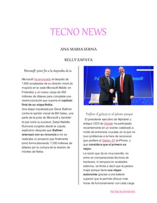 TECNICAS EN REDES
TECNO NEWS
ANA MARIA SERNA
KELLY ZAPATA
Microsoft pone fin a la etapnoka de ia
Microsoft ha anunciado el despido de
1.850 empleados de su división móvil (la
mayoría en la sede Microsoft Mobile en
Finlandia) y un nuevo cargo de 950
millones de dólares para completar una
reestructuración que supone el capítulo
final de su etapa Nokia.
Una etapa impulsada por Steve Ballmer
contra la opinión inicial de Bill Gates, una
parte de la junta de Microsoft y también
el que sería su sucesor, Satya Nadella.
Rumores surgidos desde la cúpula,
explicaron después que Ballmer
amenazó con su renuncia si no se
realizaba un proyecto que finalmente
tomó forma abonando 7.200 millones de
dólares por la compra de la división de
móviles de Nokia.
Prefiere el galaxy s7 al iphone porqué
El presidente ejecutivo de Alphabet y
antiguo CEO de Google ha participado
recientemente en un evento celebrado a
modo de entrevista cruzada, en la que no
tuvo problemas a la hora de reconocer
que prefiere el Galaxy S7 al iPhone, y
que considera que el primero es
mejor.
La razón que da es muy sencilla, no
entra en comparaciones técnicas de
hardware, ni tampoco en acabados
externos, se limita a decir que le parece
mejor porque tiene una mayor
autonomía gracias a una batería
superior que le permite ofrecer más
horas de funcionamiento con cada carga.
 