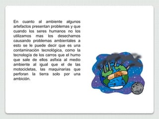 En cuanto al ambiente algunos
artefactos presentan problemas y que
cuando los seres humanos no los
utilizamos mas los desechamos
causando problemas ambientales a
esto se le puede decir que es una
contaminación tecnológica, como la
tecnología de los carros que el humo
que sale de ellos asfixia al medio
ambiente al igual que el de las
motocicletas, las maquinarias que
perforan la tierra solo por una
ambición.
 