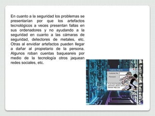 En cuanto a la seguridad los problemas se
presentarían por que los artefactos
tecnológicos a veces presentan fallas en
sus ordenadores y no ayudando a la
seguridad en cuanto a las cámaras de
seguridad, detectores de metales, etc.
Otras al envidiar artefactos pueden llegar
a dañar al propietario de la persona.
Algunos roban cuentas baqueareis por
medio de la tecnología otros jaquean
redes sociales, etc.
 