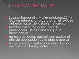 Lozano Sandar dijo y afirmo(febrero,2011)
Que las referencias a autores en el texto se
deberán hacer de la siguiente forma:
 Nombre del autor, coma, año de
publicación. En los casos en que se
mencione el
 nombre del autor, bastará con escribir el
año de publicación de la obra a que se
 hace referencia entre paréntesis. Algunos
ejemplos son los siguientes:


 