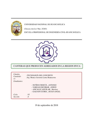 UNIVERSIDAD NACIONAL DE HUANCAVELICA
(Creada por Ley Nro. 25265)
ESCUELA PROFESIONAL DE INGENIER´IA CIVIL-HUANCAVELICA
CANTERAS QUE PRODUCEN AGREGADOS EN LA REGION HVCA
C´atedra
Catedr´ati-
co
:TECNOLOG´IA DEL CONCRETO
:Ing. Marco Antonio Lopez Barrantes
Estudiantes:
- NU ˜NES CHOCCE , ANTONIO
- VARGAS ESCOBAR , EDWIN
- ANCALLE AGUILAR , Marleny
- GALVAN CCORA , HUGO ANGEL
Ciclo
Secci´on
:VI
:A
19 de septiembre de 2018
 